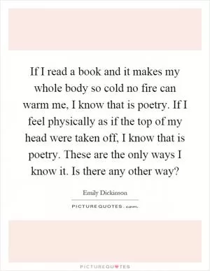 If I read a book and it makes my whole body so cold no fire can warm me, I know that is poetry. If I feel physically as if the top of my head were taken off, I know that is poetry. These are the only ways I know it. Is there any other way? Picture Quote #1