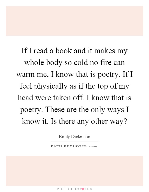 If I read a book and it makes my whole body so cold no fire can warm me, I know that is poetry. If I feel physically as if the top of my head were taken off, I know that is poetry. These are the only ways I know it. Is there any other way? Picture Quote #1