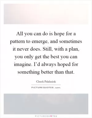All you can do is hope for a pattern to emerge, and sometimes it never does. Still, with a plan, you only get the best you can imagine. I’d always hoped for something better than that Picture Quote #1