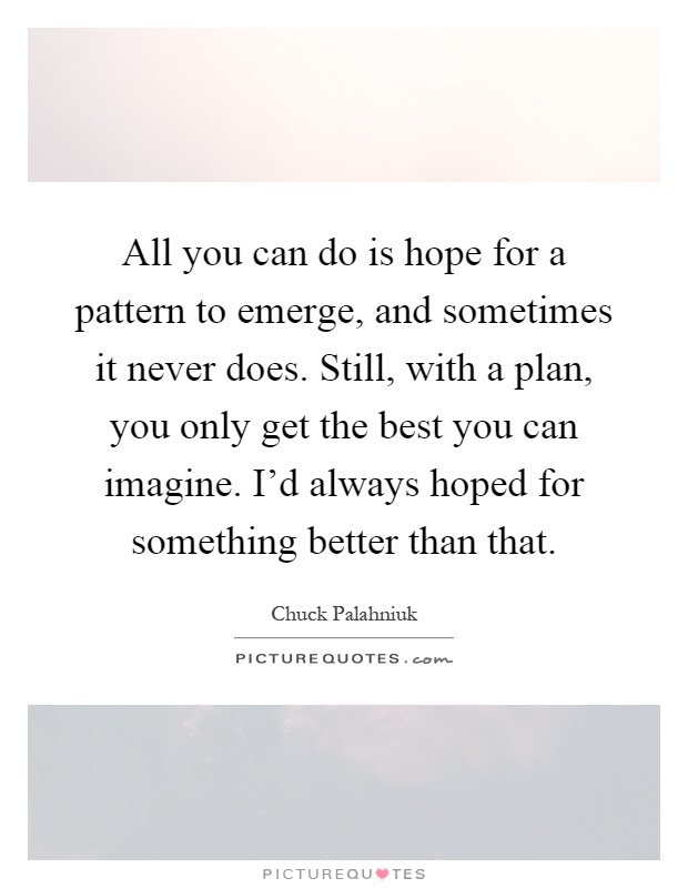 All you can do is hope for a pattern to emerge, and sometimes it never does. Still, with a plan, you only get the best you can imagine. I'd always hoped for something better than that Picture Quote #1