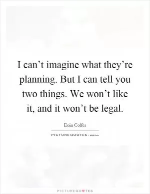 I can’t imagine what they’re planning. But I can tell you two things. We won’t like it, and it won’t be legal Picture Quote #1