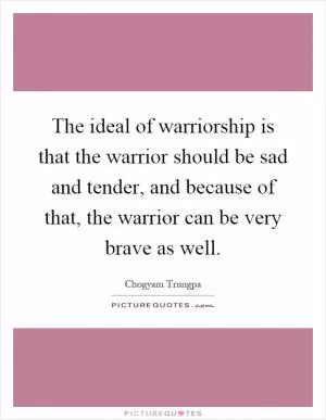 The ideal of warriorship is that the warrior should be sad and tender, and because of that, the warrior can be very brave as well Picture Quote #1