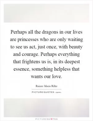 Perhaps all the dragons in our lives are princesses who are only waiting to see us act, just once, with beauty and courage. Perhaps everything that frightens us is, in its deepest essence, something helpless that wants our love Picture Quote #1