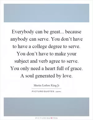 Everybody can be great... because anybody can serve. You don’t have to have a college degree to serve. You don’t have to make your subject and verb agree to serve. You only need a heart full of grace. A soul generated by love Picture Quote #1