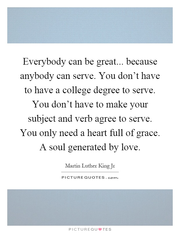 Everybody can be great... because anybody can serve. You don't have to have a college degree to serve. You don't have to make your subject and verb agree to serve. You only need a heart full of grace. A soul generated by love Picture Quote #1