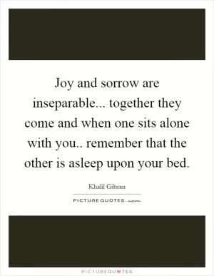 Joy and sorrow are inseparable... together they come and when one sits alone with you.. remember that the other is asleep upon your bed Picture Quote #1
