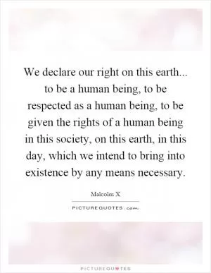 We declare our right on this earth... to be a human being, to be respected as a human being, to be given the rights of a human being in this society, on this earth, in this day, which we intend to bring into existence by any means necessary Picture Quote #1