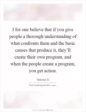 I for one believe that if you give people a thorough understanding of what confronts them and the basic causes that produce it, they’ll create their own program, and when the people create a program, you get action Picture Quote #1