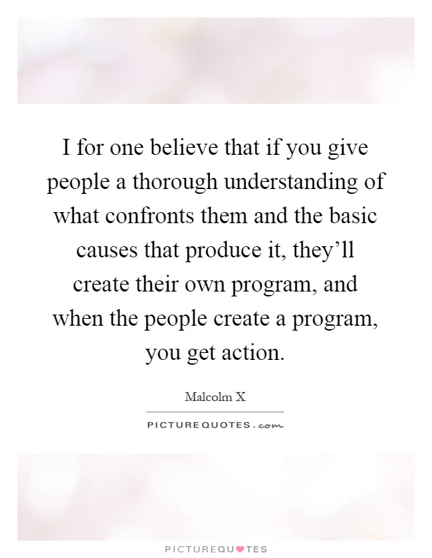 I for one believe that if you give people a thorough understanding of what confronts them and the basic causes that produce it, they'll create their own program, and when the people create a program, you get action Picture Quote #1