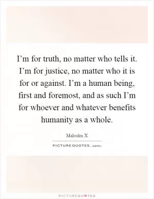 I’m for truth, no matter who tells it. I’m for justice, no matter who it is for or against. I’m a human being, first and foremost, and as such I’m for whoever and whatever benefits humanity as a whole Picture Quote #1