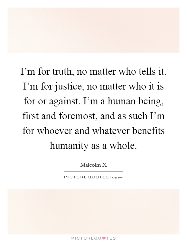 I'm for truth, no matter who tells it. I'm for justice, no matter who it is for or against. I'm a human being, first and foremost, and as such I'm for whoever and whatever benefits humanity as a whole Picture Quote #1