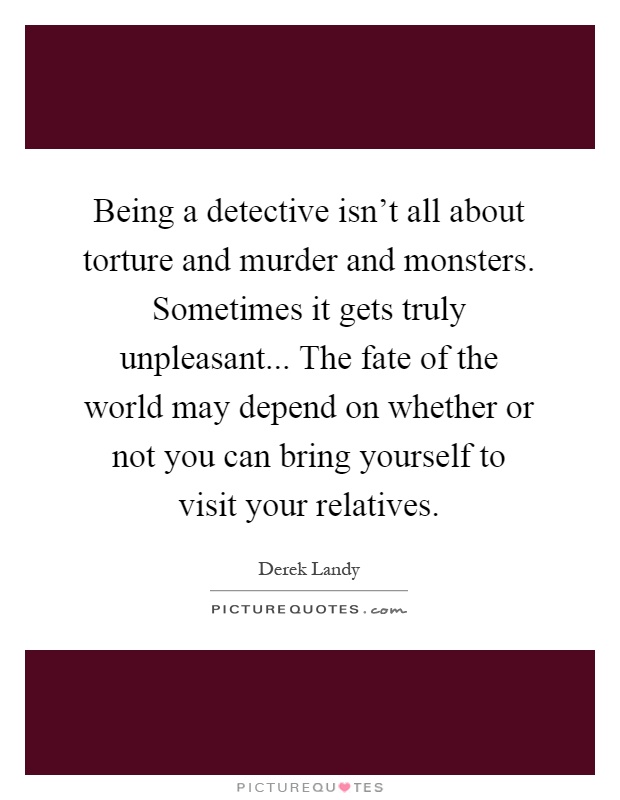Being a detective isn't all about torture and murder and monsters. Sometimes it gets truly unpleasant... The fate of the world may depend on whether or not you can bring yourself to visit your relatives Picture Quote #1