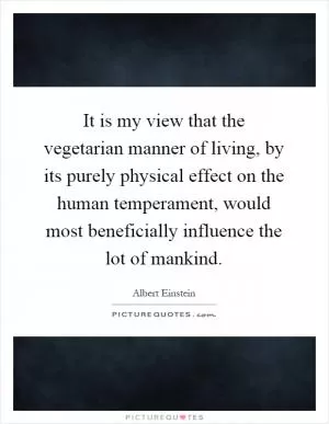 It is my view that the vegetarian manner of living, by its purely physical effect on the human temperament, would most beneficially influence the lot of mankind Picture Quote #1