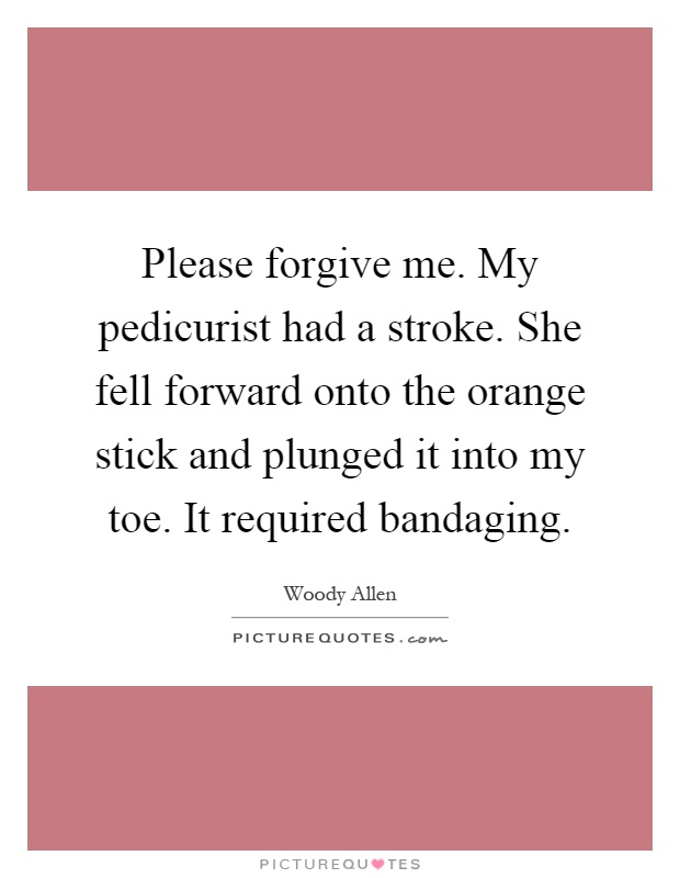 Please forgive me. My pedicurist had a stroke. She fell forward onto the orange stick and plunged it into my toe. It required bandaging Picture Quote #1