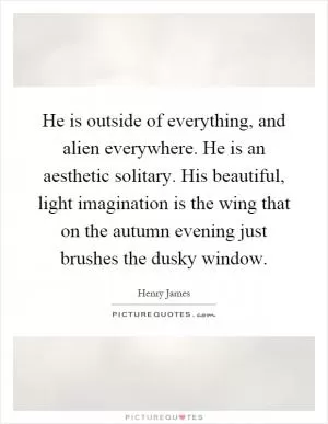 He is outside of everything, and alien everywhere. He is an aesthetic solitary. His beautiful, light imagination is the wing that on the autumn evening just brushes the dusky window Picture Quote #1