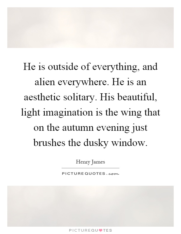 He is outside of everything, and alien everywhere. He is an aesthetic solitary. His beautiful, light imagination is the wing that on the autumn evening just brushes the dusky window Picture Quote #1