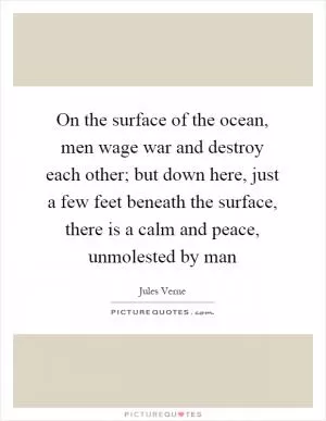 On the surface of the ocean, men wage war and destroy each other; but down here, just a few feet beneath the surface, there is a calm and peace, unmolested by man Picture Quote #1