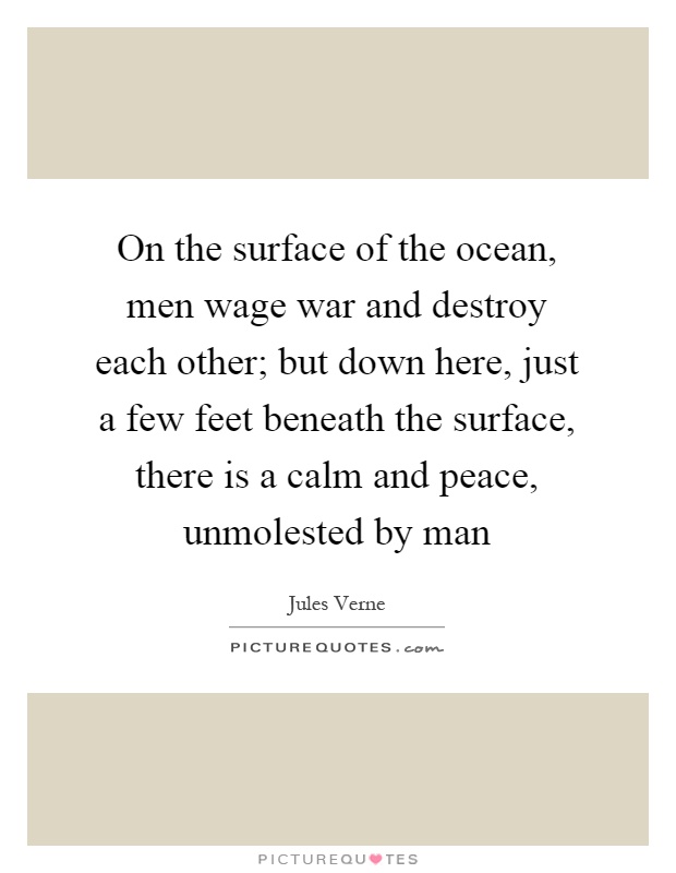 On the surface of the ocean, men wage war and destroy each other; but down here, just a few feet beneath the surface, there is a calm and peace, unmolested by man Picture Quote #1