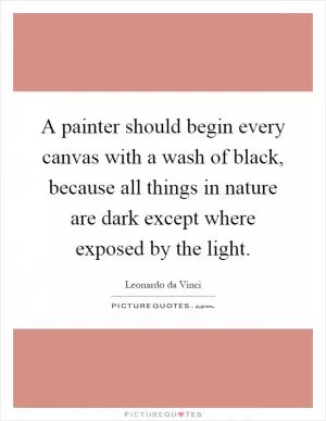 A painter should begin every canvas with a wash of black, because all things in nature are dark except where exposed by the light Picture Quote #1