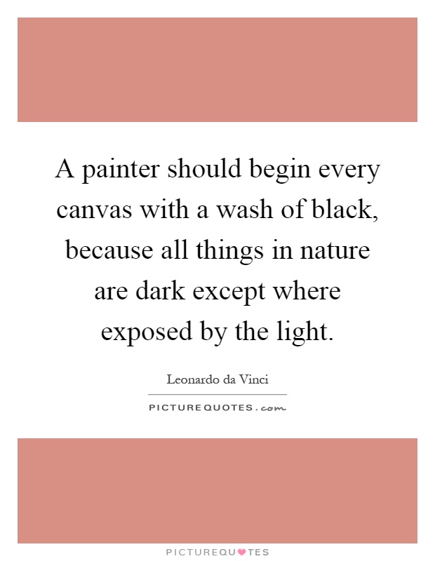 A painter should begin every canvas with a wash of black, because all things in nature are dark except where exposed by the light Picture Quote #1