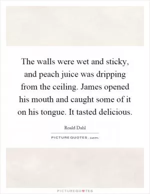 The walls were wet and sticky, and peach juice was dripping from the ceiling. James opened his mouth and caught some of it on his tongue. It tasted delicious Picture Quote #1