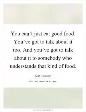 You can’t just eat good food. You’ve got to talk about it too. And you’ve got to talk about it to somebody who understands that kind of food Picture Quote #1