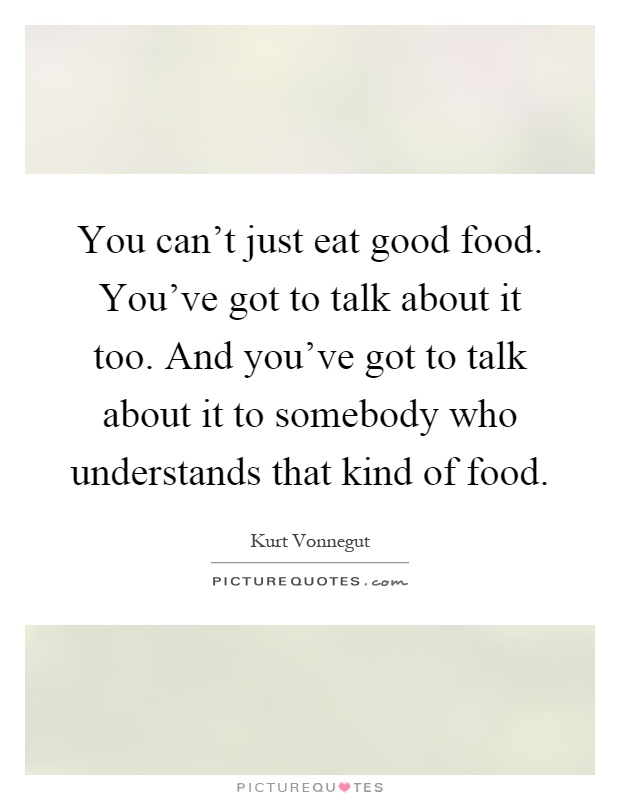 You can't just eat good food. You've got to talk about it too. And you've got to talk about it to somebody who understands that kind of food Picture Quote #1