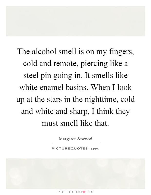 The alcohol smell is on my fingers, cold and remote, piercing like a steel pin going in. It smells like white enamel basins. When I look up at the stars in the nighttime, cold and white and sharp, I think they must smell like that Picture Quote #1