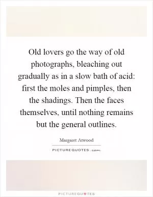 Old lovers go the way of old photographs, bleaching out gradually as in a slow bath of acid: first the moles and pimples, then the shadings. Then the faces themselves, until nothing remains but the general outlines Picture Quote #1