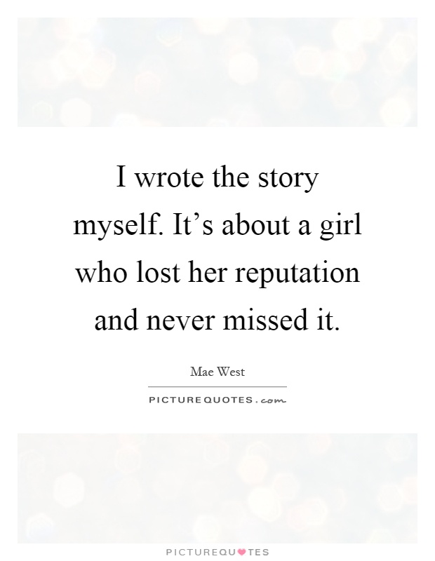 I wrote the story myself. It's about a girl who lost her reputation and never missed it Picture Quote #1