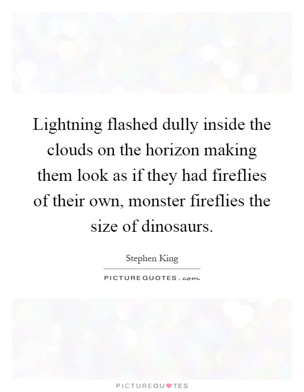 Lightning flashed dully inside the clouds on the horizon making them look as if they had fireflies of their own, monster fireflies the size of dinosaurs Picture Quote #1