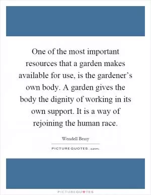 One of the most important resources that a garden makes available for use, is the gardener’s own body. A garden gives the body the dignity of working in its own support. It is a way of rejoining the human race Picture Quote #1