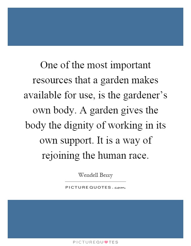 One of the most important resources that a garden makes available for use, is the gardener's own body. A garden gives the body the dignity of working in its own support. It is a way of rejoining the human race Picture Quote #1