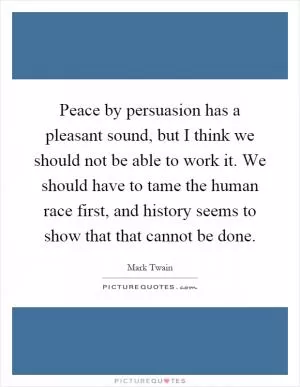 Peace by persuasion has a pleasant sound, but I think we should not be able to work it. We should have to tame the human race first, and history seems to show that that cannot be done Picture Quote #1
