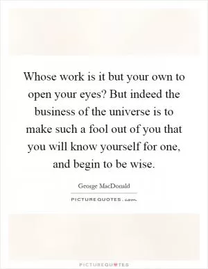 Whose work is it but your own to open your eyes? But indeed the business of the universe is to make such a fool out of you that you will know yourself for one, and begin to be wise Picture Quote #1