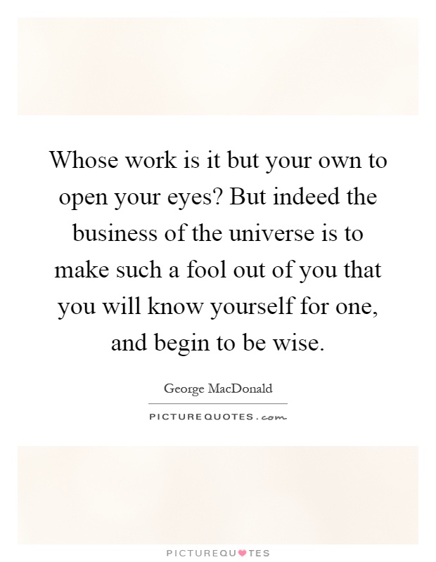 Whose work is it but your own to open your eyes? But indeed the business of the universe is to make such a fool out of you that you will know yourself for one, and begin to be wise Picture Quote #1