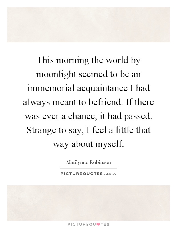 This morning the world by moonlight seemed to be an immemorial acquaintance I had always meant to befriend. If there was ever a chance, it had passed. Strange to say, I feel a little that way about myself Picture Quote #1
