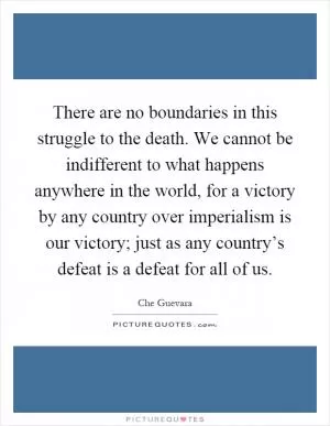 There are no boundaries in this struggle to the death. We cannot be indifferent to what happens anywhere in the world, for a victory by any country over imperialism is our victory; just as any country’s defeat is a defeat for all of us Picture Quote #1
