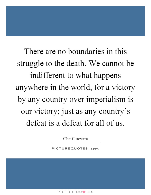 There are no boundaries in this struggle to the death. We cannot be indifferent to what happens anywhere in the world, for a victory by any country over imperialism is our victory; just as any country's defeat is a defeat for all of us Picture Quote #1