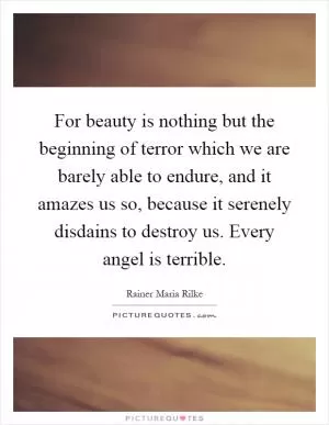 For beauty is nothing but the beginning of terror which we are barely able to endure, and it amazes us so, because it serenely disdains to destroy us. Every angel is terrible Picture Quote #1