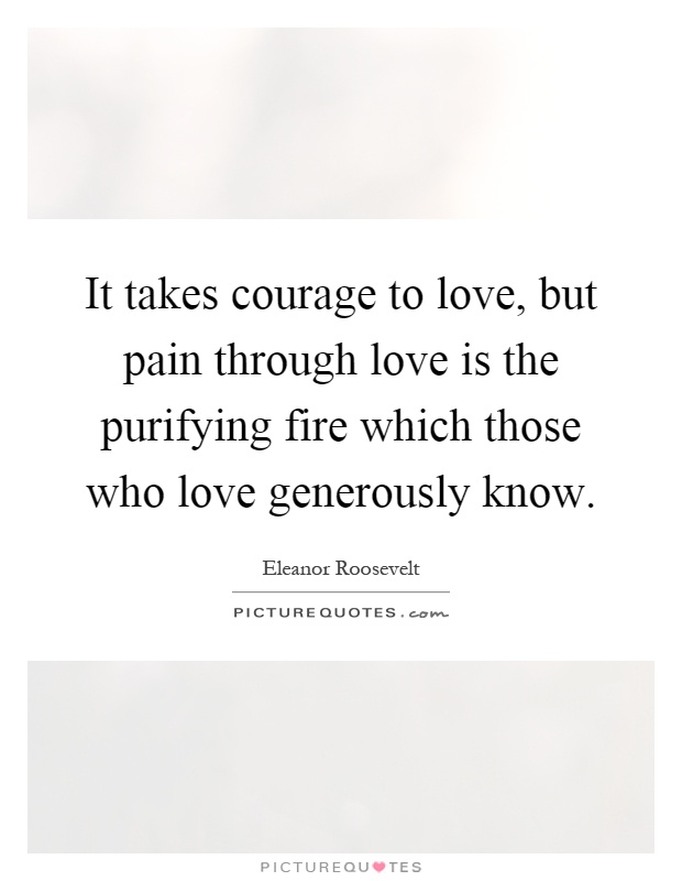It takes courage to love, but pain through love is the purifying fire which those who love generously know Picture Quote #1
