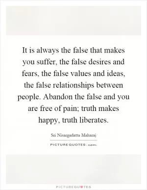 It is always the false that makes you suffer, the false desires and fears, the false values and ideas, the false relationships between people. Abandon the false and you are free of pain; truth makes happy, truth liberates Picture Quote #1