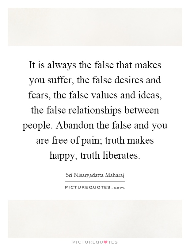 It is always the false that makes you suffer, the false desires and fears, the false values and ideas, the false relationships between people. Abandon the false and you are free of pain; truth makes happy, truth liberates Picture Quote #1