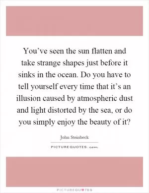 You’ve seen the sun flatten and take strange shapes just before it sinks in the ocean. Do you have to tell yourself every time that it’s an illusion caused by atmospheric dust and light distorted by the sea, or do you simply enjoy the beauty of it? Picture Quote #1