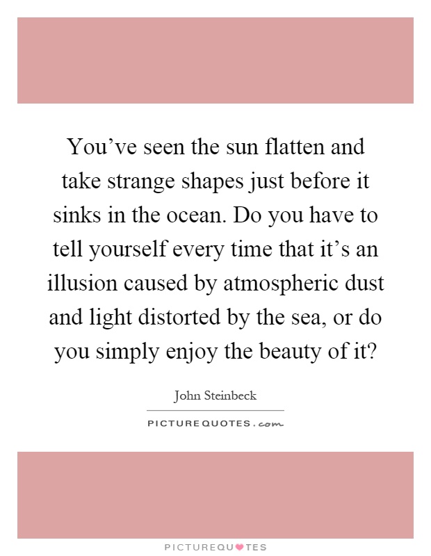 You've seen the sun flatten and take strange shapes just before it sinks in the ocean. Do you have to tell yourself every time that it's an illusion caused by atmospheric dust and light distorted by the sea, or do you simply enjoy the beauty of it? Picture Quote #1