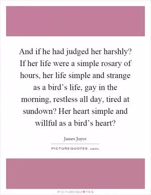 And if he had judged her harshly? If her life were a simple rosary of hours, her life simple and strange as a bird’s life, gay in the morning, restless all day, tired at sundown? Her heart simple and willful as a bird’s heart? Picture Quote #1