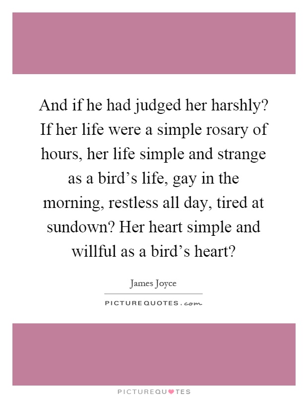 And if he had judged her harshly? If her life were a simple rosary of hours, her life simple and strange as a bird's life, gay in the morning, restless all day, tired at sundown? Her heart simple and willful as a bird's heart? Picture Quote #1