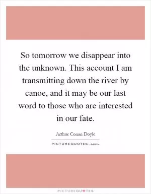 So tomorrow we disappear into the unknown. This account I am transmitting down the river by canoe, and it may be our last word to those who are interested in our fate Picture Quote #1