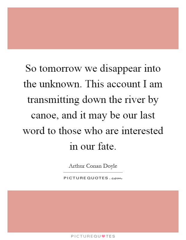 So tomorrow we disappear into the unknown. This account I am transmitting down the river by canoe, and it may be our last word to those who are interested in our fate Picture Quote #1
