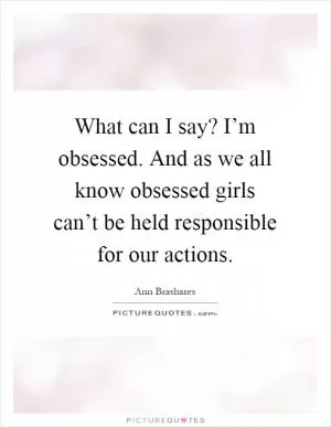 What can I say? I’m obsessed. And as we all know obsessed girls can’t be held responsible for our actions Picture Quote #1
